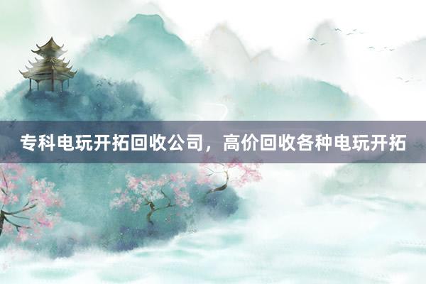 专科电玩开拓回收公司，高价回收各种电玩开拓