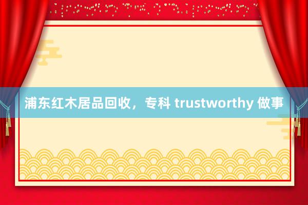 浦东红木居品回收，专科 trustworthy 做事